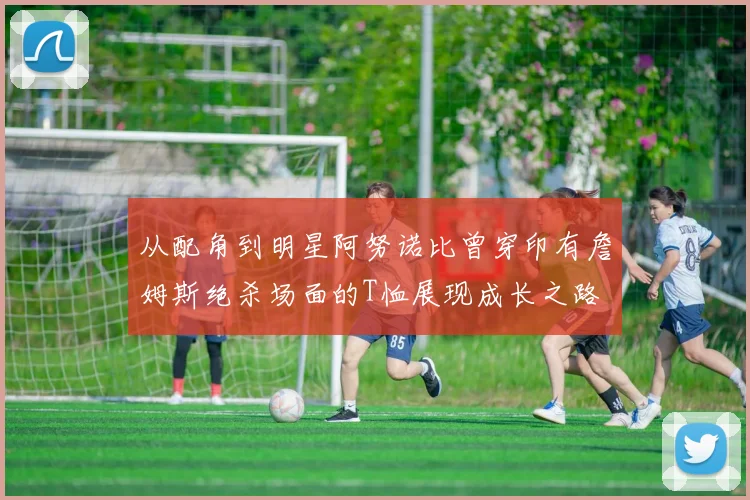 从配角到明星阿努诺比曾穿印有詹姆斯绝杀场面的T恤展现成长之路