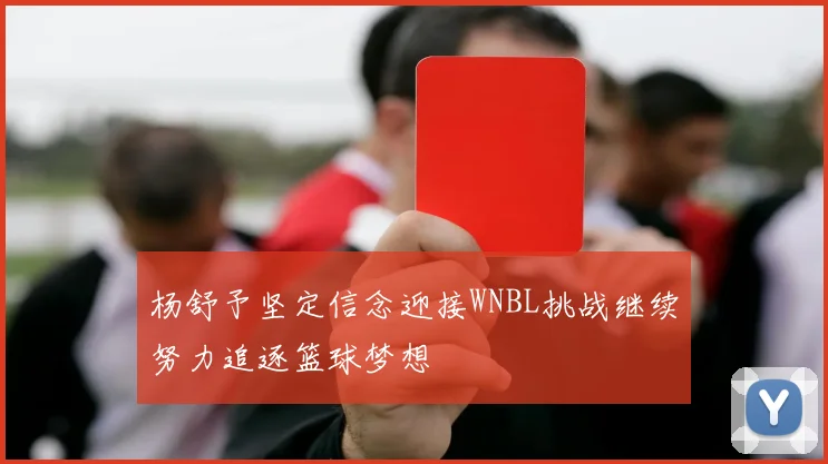 杨舒予坚定信念迎接WNBL挑战继续努力追逐篮球梦想
