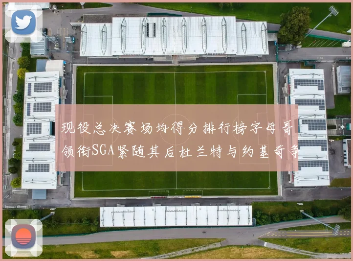 现役总决赛场均得分排行榜字母哥领衔SGA紧随其后杜兰特与约基奇争夺第三名