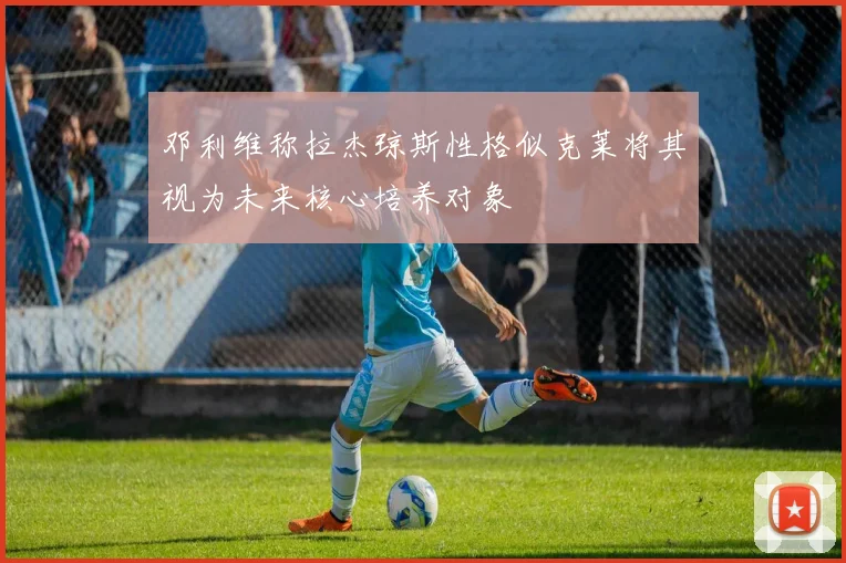 邓利维称拉杰琼斯性格似克莱将其视为未来核心培养对象