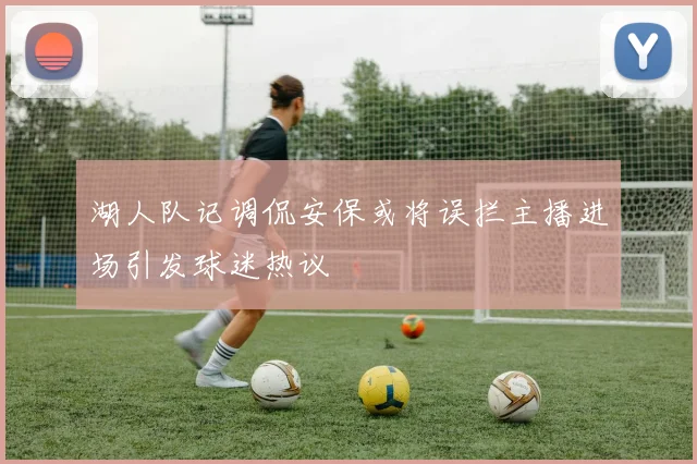 湖人队记调侃安保或将误拦主播进场引发球迷热议