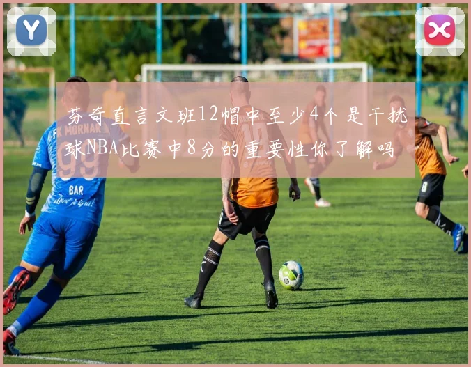 芬奇直言文班12帽中至少4个是干扰球NBA比赛中8分的重要性你了解吗