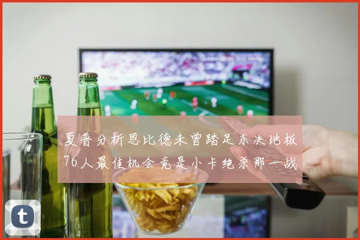 夏普分析恩比德未曾踏足东决地板76人最佳机会竟是小卡绝杀那一战