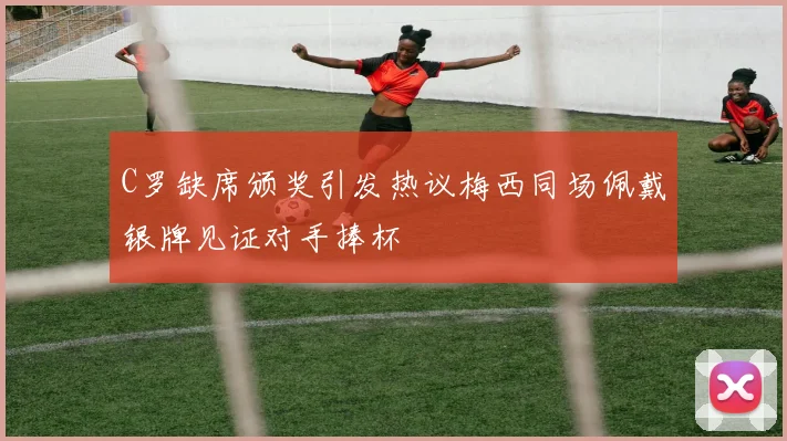 C罗缺席颁奖引发热议梅西同场佩戴银牌见证对手捧杯