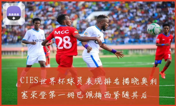 CIES世界杯球员表现排名揭晓奥利塞荣登第一姆巴佩梅西紧随其后