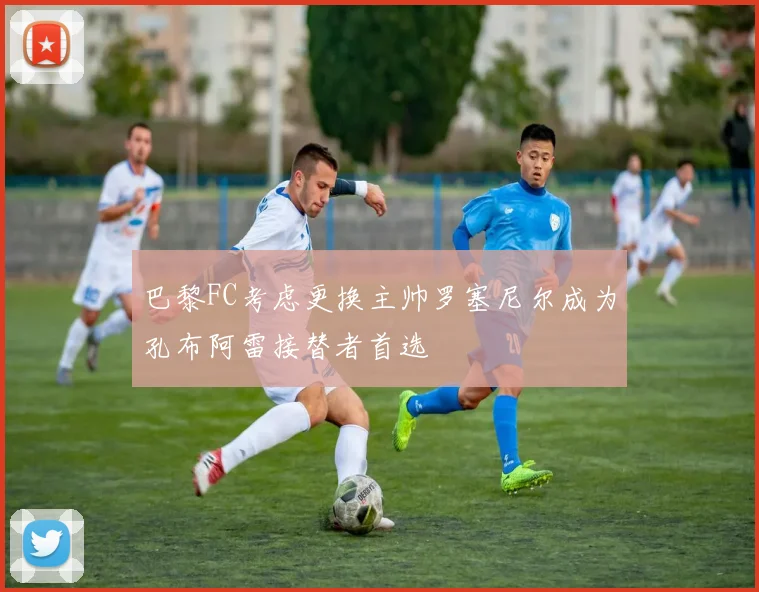 巴黎FC考虑更换主帅罗塞尼尔成为孔布阿雷接替者首选